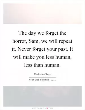 The day we forget the horror, Sam, we will repeat it. Never forget your past. It will make you less human, less than human Picture Quote #1