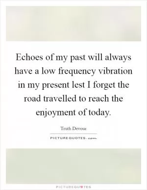 Echoes of my past will always have a low frequency vibration in my present lest I forget the road travelled to reach the enjoyment of today Picture Quote #1