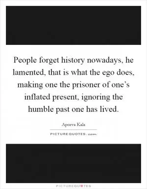 People forget history nowadays, he lamented, that is what the ego does, making one the prisoner of one’s inflated present, ignoring the humble past one has lived Picture Quote #1