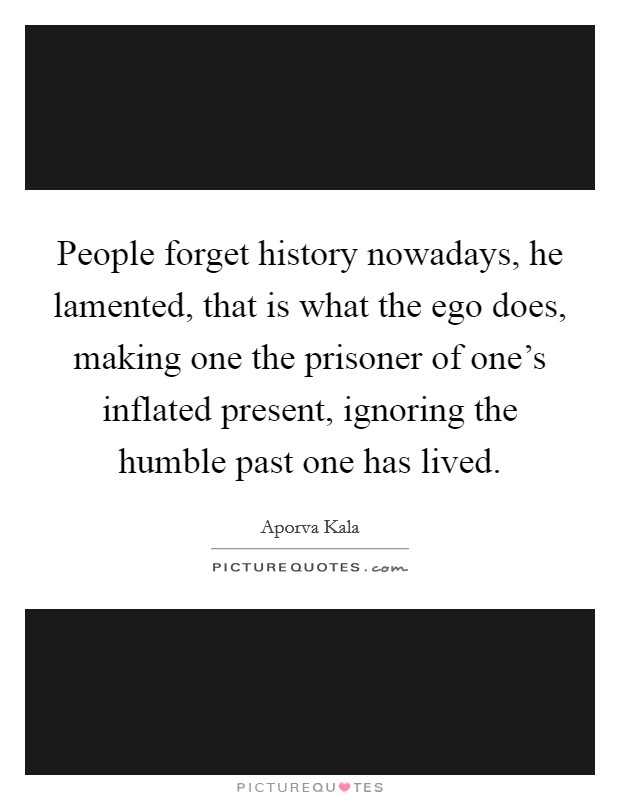 People forget history nowadays, he lamented, that is what the ego does, making one the prisoner of one's inflated present, ignoring the humble past one has lived. Picture Quote #1