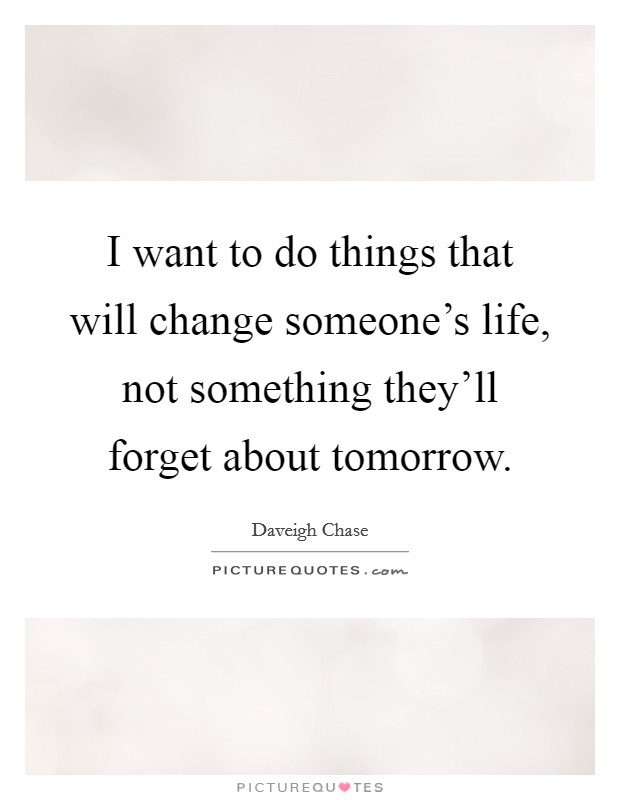 I want to do things that will change someone’s life, not something they’ll forget about tomorrow Picture Quote #1