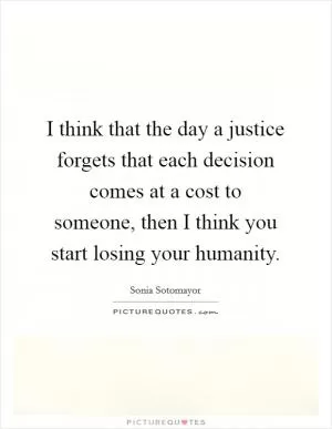 I think that the day a justice forgets that each decision comes at a cost to someone, then I think you start losing your humanity Picture Quote #1