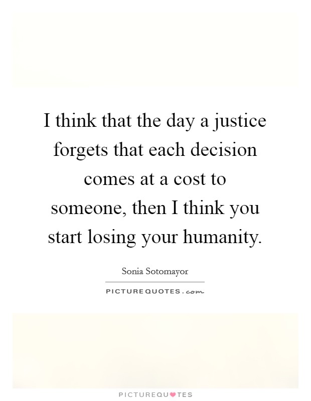 I think that the day a justice forgets that each decision comes at a cost to someone, then I think you start losing your humanity. Picture Quote #1