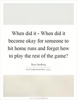 When did it - When did it become okay for someone to hit home runs and forget how to play the rest of the game? Picture Quote #1