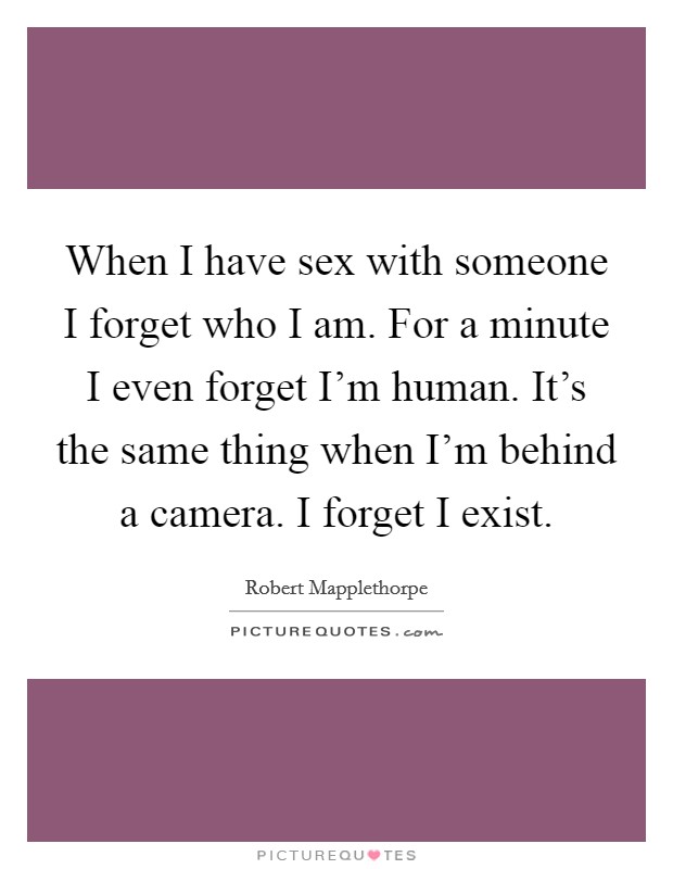 When I have sex with someone I forget who I am. For a minute I even forget I'm human. It's the same thing when I'm behind a camera. I forget I exist. Picture Quote #1