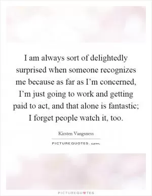 I am always sort of delightedly surprised when someone recognizes me because as far as I’m concerned, I’m just going to work and getting paid to act, and that alone is fantastic; I forget people watch it, too Picture Quote #1