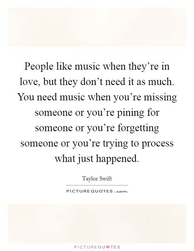 People like music when they're in love, but they don't need it as much. You need music when you're missing someone or you're pining for someone or you're forgetting someone or you're trying to process what just happened. Picture Quote #1