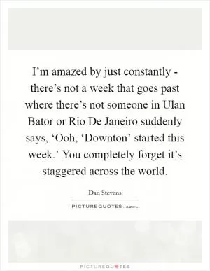 I’m amazed by just constantly - there’s not a week that goes past where there’s not someone in Ulan Bator or Rio De Janeiro suddenly says, ‘Ooh, ‘Downton’ started this week.’ You completely forget it’s staggered across the world Picture Quote #1