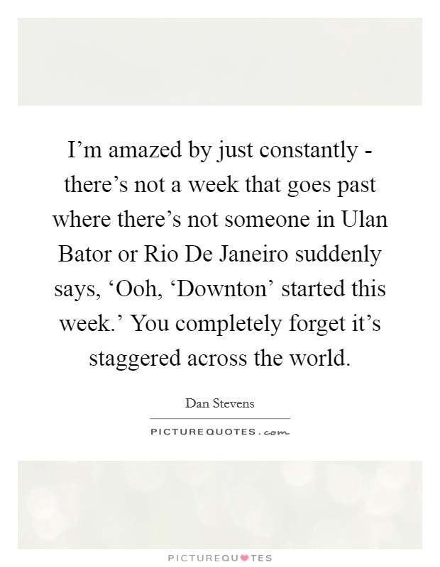 I'm amazed by just constantly - there's not a week that goes past where there's not someone in Ulan Bator or Rio De Janeiro suddenly says, ‘Ooh, ‘Downton' started this week.' You completely forget it's staggered across the world. Picture Quote #1