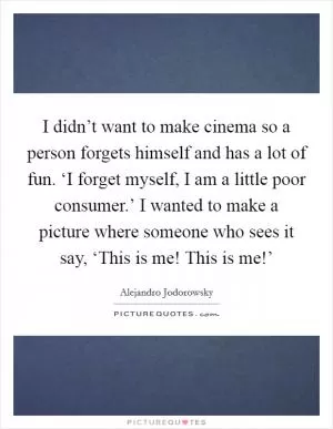 I didn’t want to make cinema so a person forgets himself and has a lot of fun. ‘I forget myself, I am a little poor consumer.’ I wanted to make a picture where someone who sees it say, ‘This is me! This is me!’ Picture Quote #1