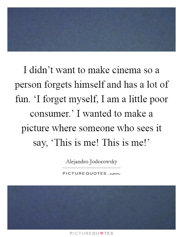 I didn't want to make cinema so a person forgets himself and has a lot of fun. ‘I forget myself, I am a little poor consumer.' I wanted to make a picture where someone who sees it say, ‘This is me! This is me!' Picture Quote #1