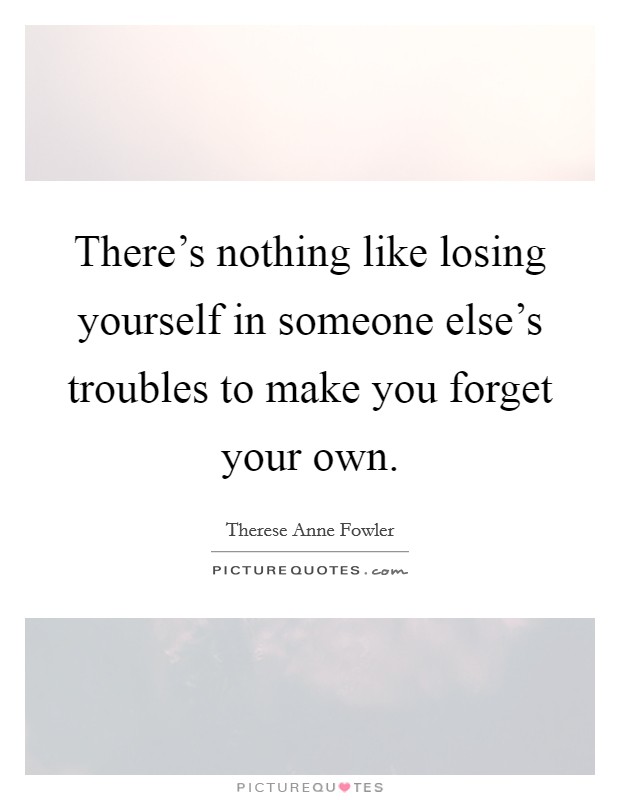 There's nothing like losing yourself in someone else's troubles to make you forget your own. Picture Quote #1