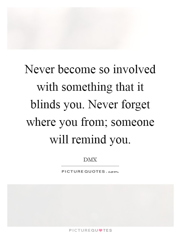 Never become so involved with something that it blinds you. Never forget where you from; someone will remind you. Picture Quote #1