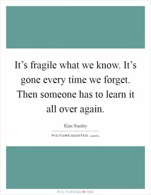 It’s fragile what we know. It’s gone every time we forget. Then someone has to learn it all over again Picture Quote #1