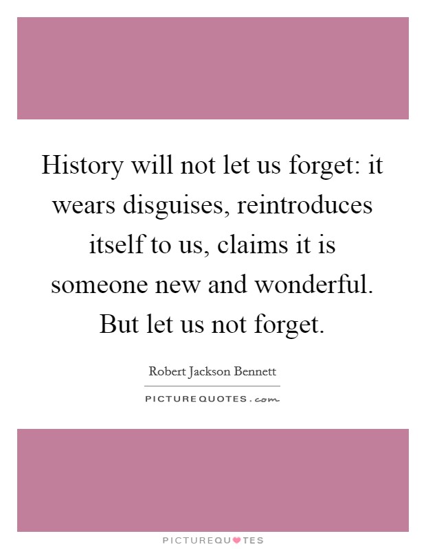 History will not let us forget: it wears disguises, reintroduces itself to us, claims it is someone new and wonderful. But let us not forget. Picture Quote #1