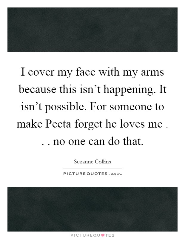 I cover my face with my arms because this isn't happening. It isn't possible. For someone to make Peeta forget he loves me . . . no one can do that. Picture Quote #1