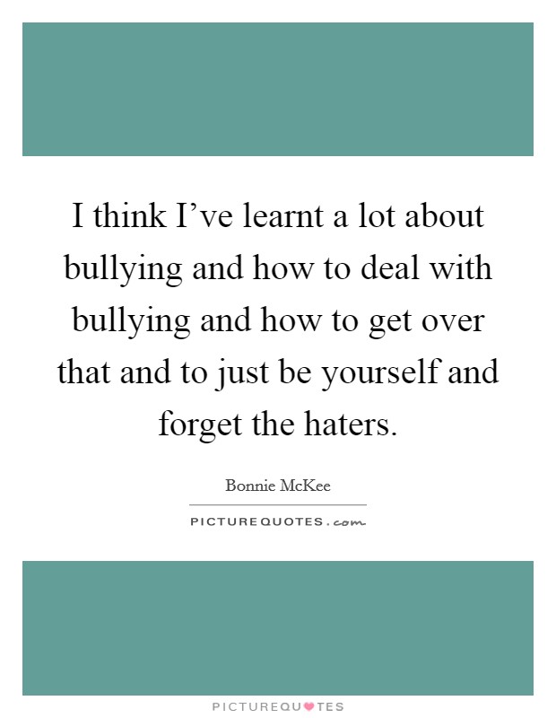 I think I've learnt a lot about bullying and how to deal with bullying and how to get over that and to just be yourself and forget the haters. Picture Quote #1