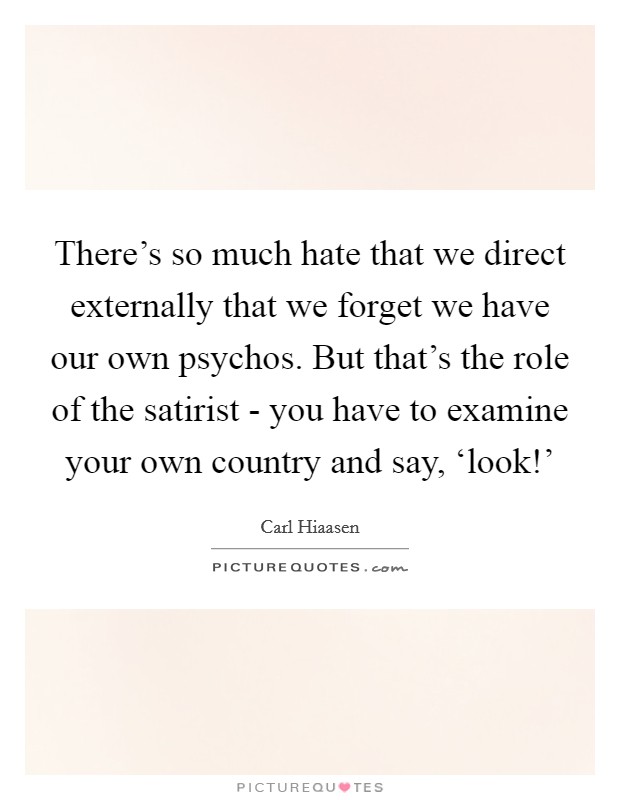 There's so much hate that we direct externally that we forget we have our own psychos. But that's the role of the satirist - you have to examine your own country and say, ‘look!' Picture Quote #1
