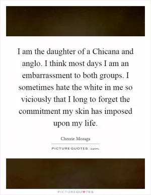 I am the daughter of a Chicana and anglo. I think most days I am an embarrassment to both groups. I sometimes hate the white in me so viciously that I long to forget the commitment my skin has imposed upon my life Picture Quote #1