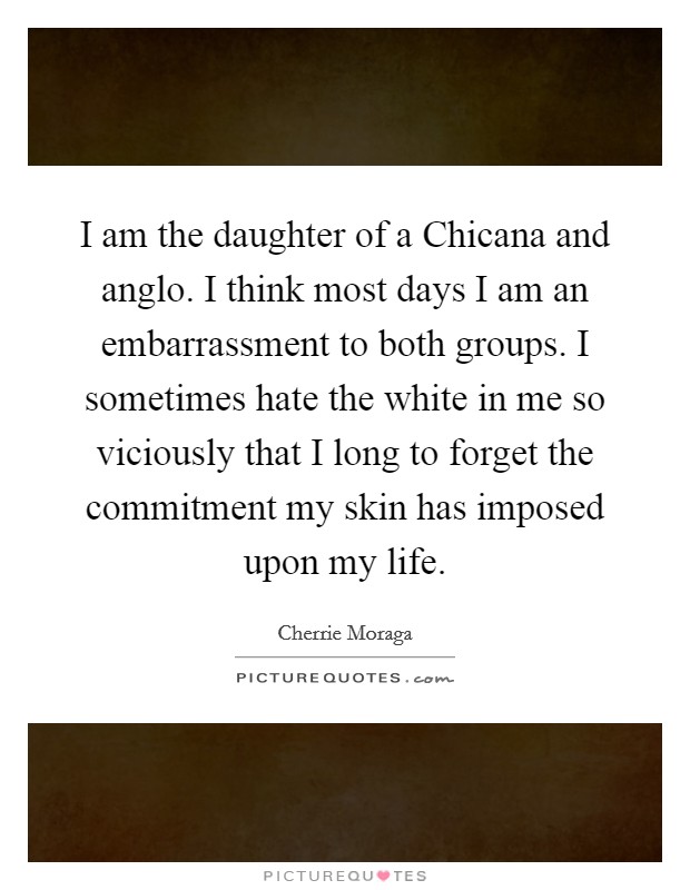 I am the daughter of a Chicana and anglo. I think most days I am an embarrassment to both groups. I sometimes hate the white in me so viciously that I long to forget the commitment my skin has imposed upon my life. Picture Quote #1
