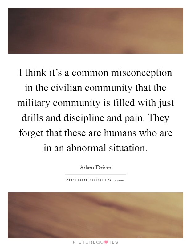 I think it's a common misconception in the civilian community that the military community is filled with just drills and discipline and pain. They forget that these are humans who are in an abnormal situation. Picture Quote #1