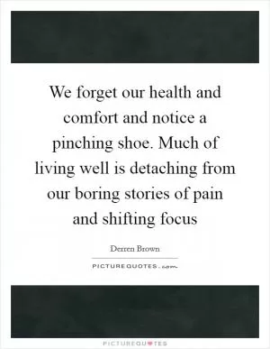 We forget our health and comfort and notice a pinching shoe. Much of living well is detaching from our boring stories of pain and shifting focus Picture Quote #1