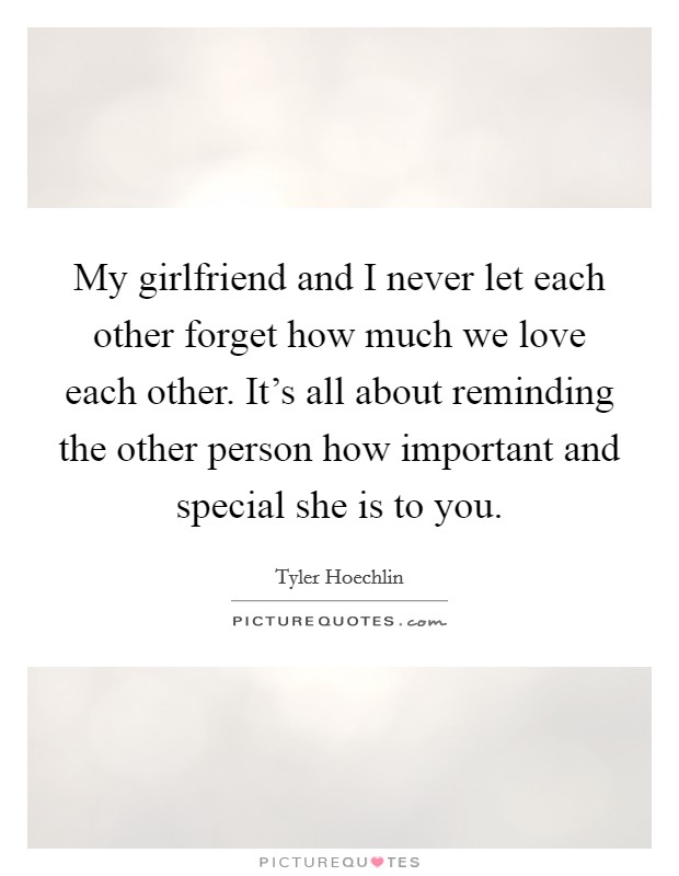 My girlfriend and I never let each other forget how much we love each other. It's all about reminding the other person how important and special she is to you. Picture Quote #1