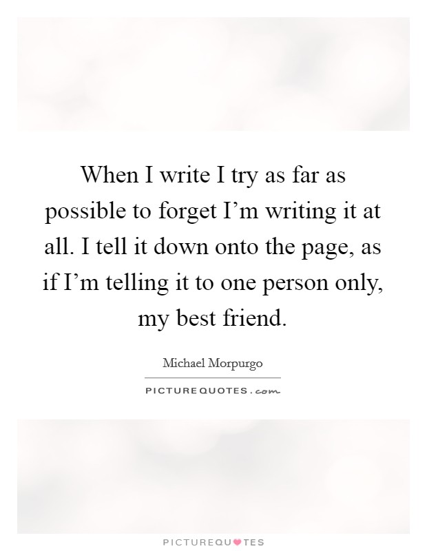 When I write I try as far as possible to forget I'm writing it at all. I tell it down onto the page, as if I'm telling it to one person only, my best friend. Picture Quote #1