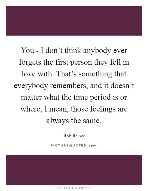 You - I don't think anybody ever forgets the first person they fell in love with. That's something that everybody remembers, and it doesn't matter what the time period is or where; I mean, those feelings are always the same. Picture Quote #1