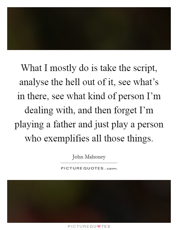 What I mostly do is take the script, analyse the hell out of it, see what's in there, see what kind of person I'm dealing with, and then forget I'm playing a father and just play a person who exemplifies all those things. Picture Quote #1
