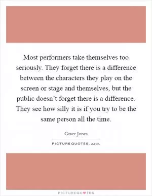 Most performers take themselves too seriously. They forget there is a difference between the characters they play on the screen or stage and themselves, but the public doesn’t forget there is a difference. They see how silly it is if you try to be the same person all the time Picture Quote #1