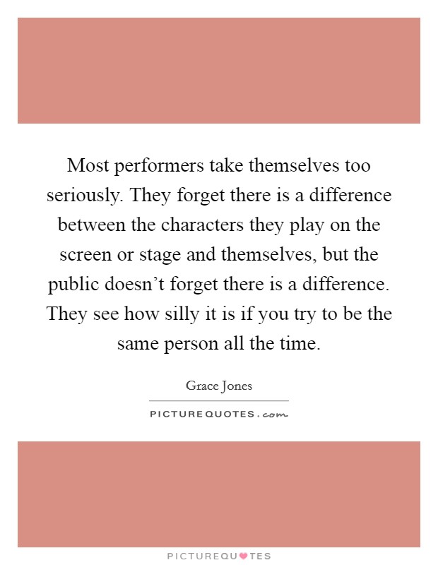 Most performers take themselves too seriously. They forget there is a difference between the characters they play on the screen or stage and themselves, but the public doesn't forget there is a difference. They see how silly it is if you try to be the same person all the time. Picture Quote #1