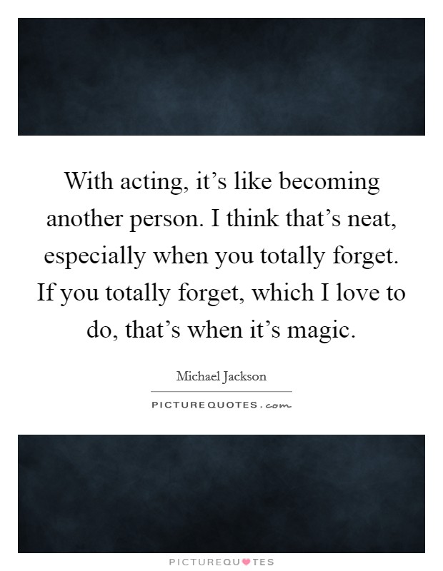 With acting, it's like becoming another person. I think that's neat, especially when you totally forget. If you totally forget, which I love to do, that's when it's magic. Picture Quote #1