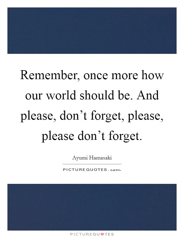 Remember, once more how our world should be. And please, don't forget, please, please don't forget. Picture Quote #1