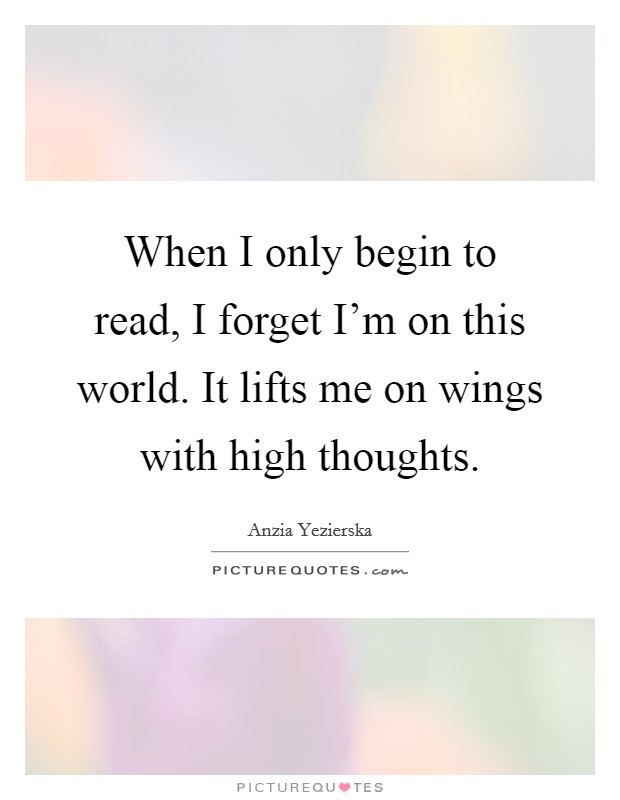 When I only begin to read, I forget I'm on this world. It lifts me on wings with high thoughts. Picture Quote #1