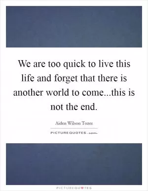 We are too quick to live this life and forget that there is another world to come...this is not the end Picture Quote #1