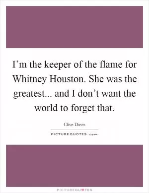 I’m the keeper of the flame for Whitney Houston. She was the greatest... and I don’t want the world to forget that Picture Quote #1
