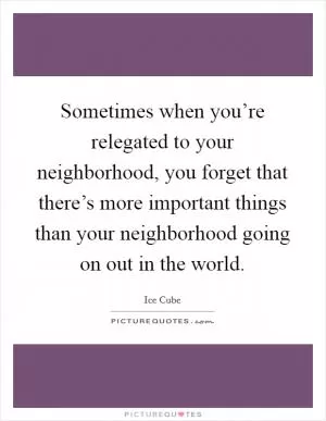 Sometimes when you’re relegated to your neighborhood, you forget that there’s more important things than your neighborhood going on out in the world Picture Quote #1