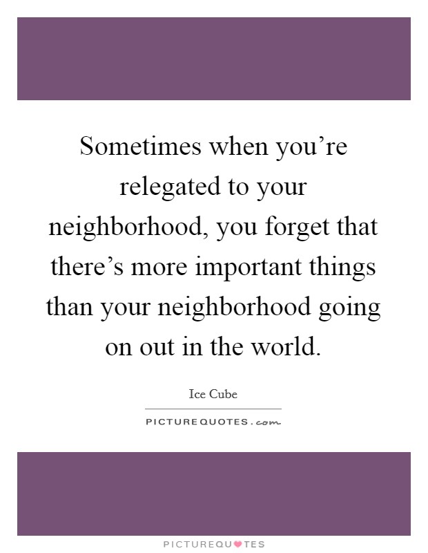 Sometimes when you're relegated to your neighborhood, you forget that there's more important things than your neighborhood going on out in the world. Picture Quote #1