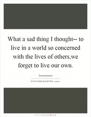What a sad thing I thought-- to live in a world so concerned with the lives of others,we forget to live our own Picture Quote #1