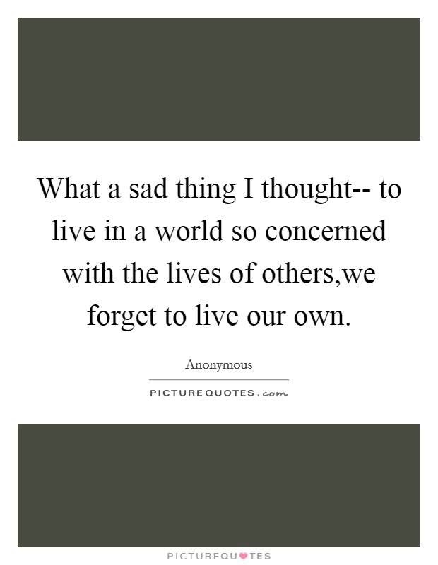 What a sad thing I thought-- to live in a world so concerned with the lives of others,we forget to live our own. Picture Quote #1