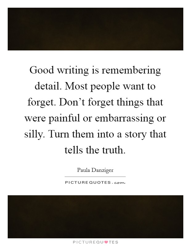 Good writing is remembering detail. Most people want to forget. Don’t forget things that were painful or embarrassing or silly. Turn them into a story that tells the truth Picture Quote #1