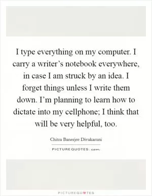 I type everything on my computer. I carry a writer’s notebook everywhere, in case I am struck by an idea. I forget things unless I write them down. I’m planning to learn how to dictate into my cellphone; I think that will be very helpful, too Picture Quote #1