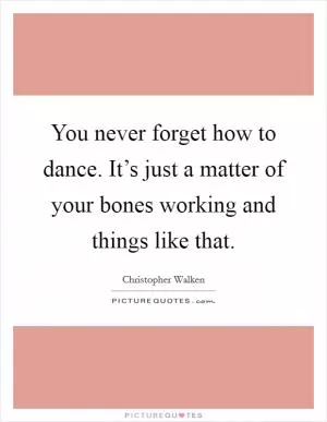 You never forget how to dance. It’s just a matter of your bones working and things like that Picture Quote #1