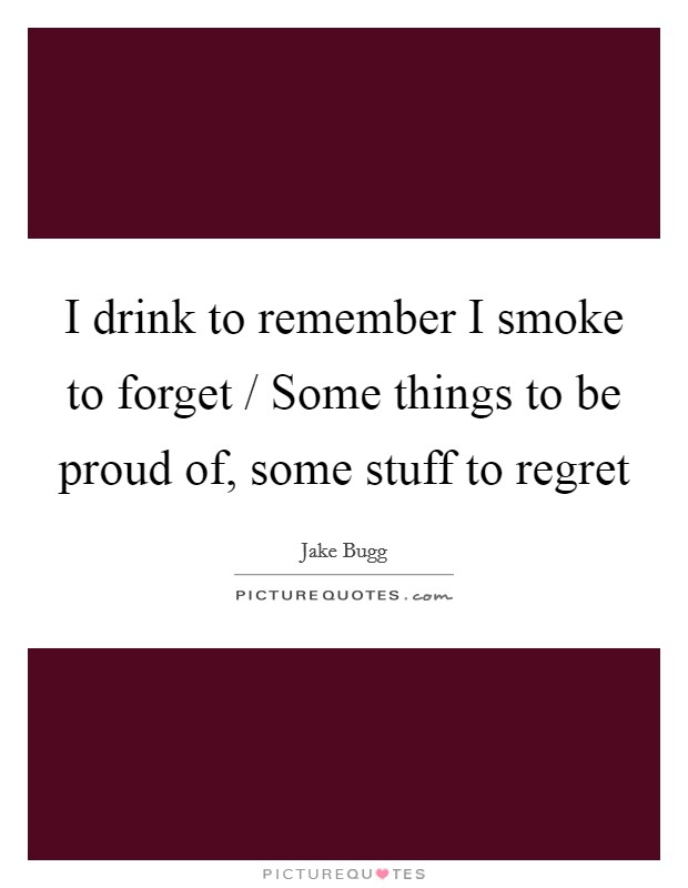 I drink to remember I smoke to forget / Some things to be proud of, some stuff to regret Picture Quote #1