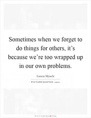 Sometimes when we forget to do things for others, it’s because we’re too wrapped up in our own problems Picture Quote #1