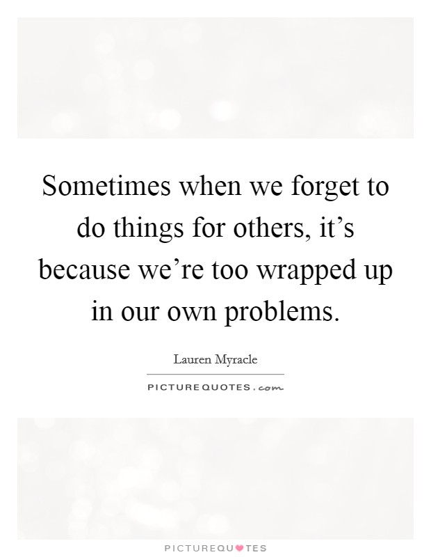 Sometimes when we forget to do things for others, it's because we're too wrapped up in our own problems. Picture Quote #1