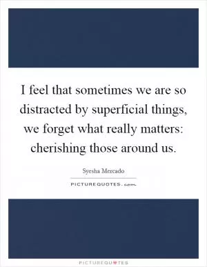 I feel that sometimes we are so distracted by superficial things, we forget what really matters: cherishing those around us Picture Quote #1