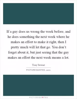 If a guy does us wrong the week before, and he does something the next week where he makes an effort to make it right, then I pretty much will let that go. You don’t forget about it, but just seeing that the guy makes an effort the next week means a lot Picture Quote #1