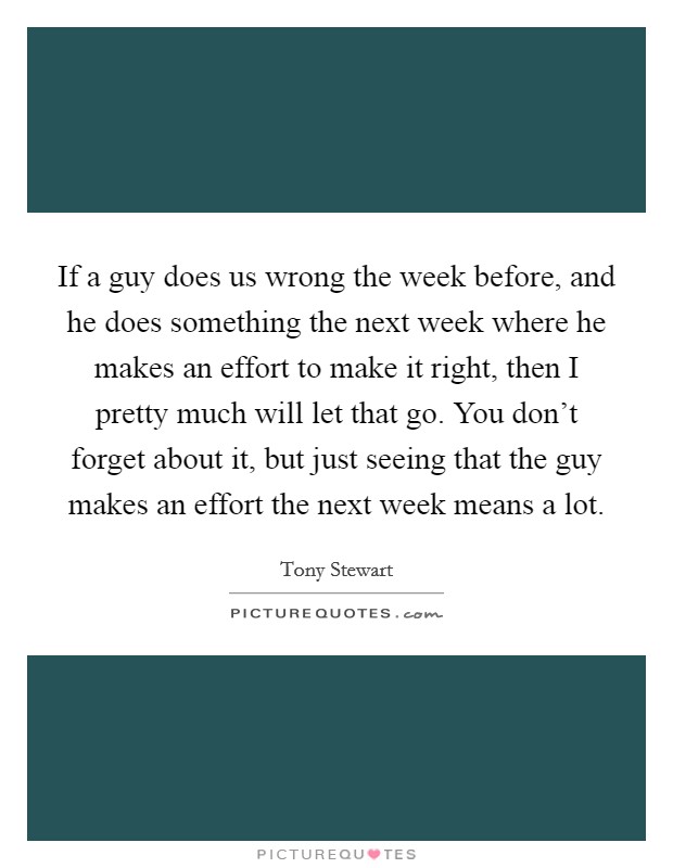 If a guy does us wrong the week before, and he does something the next week where he makes an effort to make it right, then I pretty much will let that go. You don't forget about it, but just seeing that the guy makes an effort the next week means a lot. Picture Quote #1